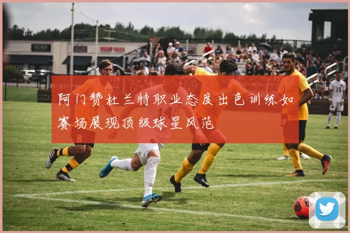 阿门赞杜兰特职业态度出色训练如赛场展现顶级球星风范