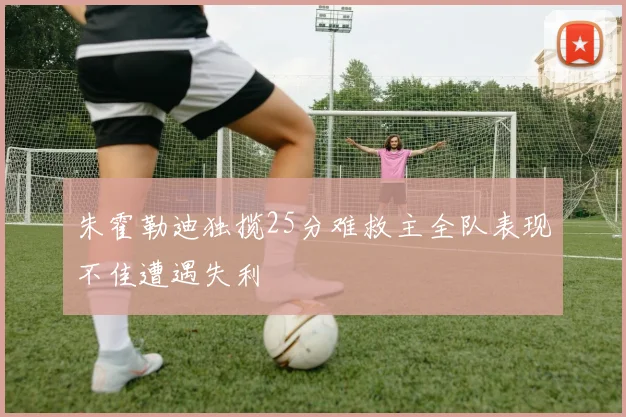 朱霍勒迪独揽25分难救主全队表现不佳遭遇失利