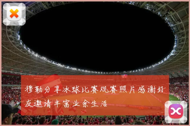 穆勒分享冰球比赛观赛照片感谢好友邀请丰富业余生活