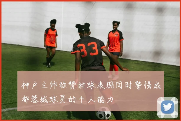 神户主帅称赞控球表现同时警惕成都蓉城球员的个人能力