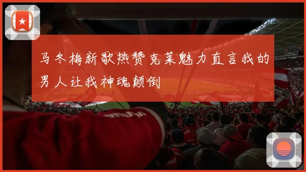 马冬梅新歌热赞克莱魅力直言我的男人让我神魂颠倒
