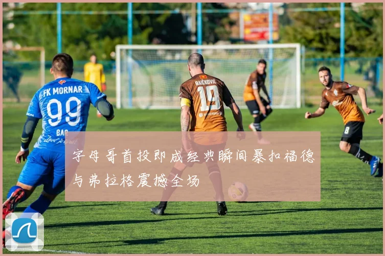 字母哥首投即成经典瞬间暴扣福德与弗拉格震撼全场