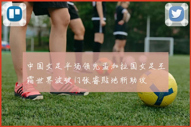中国女足半场领先孟加拉国女足王霜世界波破门张睿贴地斩助攻