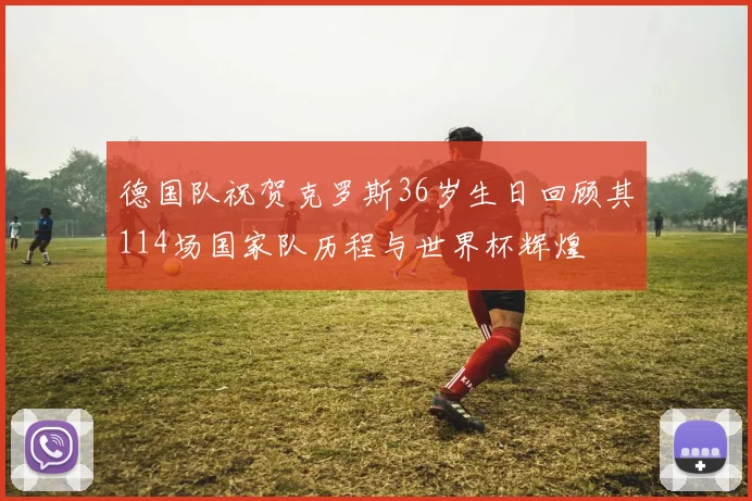 德国队祝贺克罗斯36岁生日回顾其114场国家队历程与世界杯辉煌