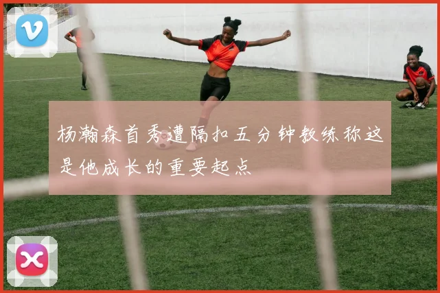 杨瀚森首秀遭隔扣五分钟教练称这是他成长的重要起点