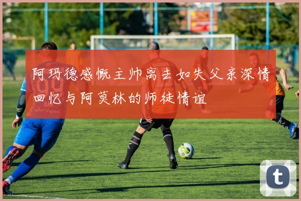 阿玛德感慨主帅离去如失父亲深情回忆与阿莫林的师徒情谊