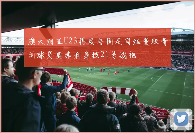 澳大利亚U23再度与国足同组曼联青训球员奥弗利身披21号战袍